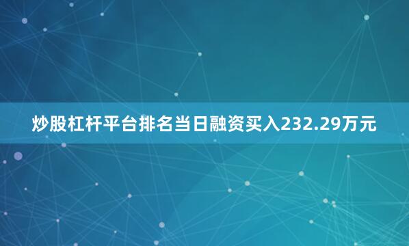 炒股杠杆平台排名当日融资买入232.29万元