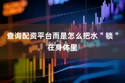 查询配资平台而是怎么把水＂锁＂在身体里